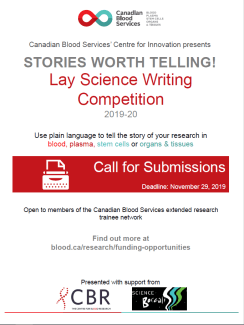 STORIES WORTH TELLING! Canadian Blood Services’ Centre for Innovation presents Lay Science Writing Competition 2019-20 Call for Submissions Deadline: November 29, 2019 Use plain language to tell the story of your research in blood, plasma, stem cells or organs & tissues Open to members of the Canadian Blood Services extended research trainee network Find out more at blood.ca/research/funding-opportunities 